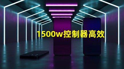 1500w控制器高效能控制解決方案揭秘