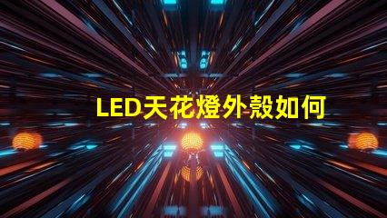 LED天花燈外殼如何選擇耐用與美觀并存的設計