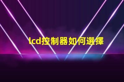 lcd控制器如何選擇高效的lcd控制器以提升項(xiàng)目效率