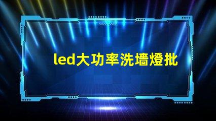 led大功率洗墻燈批發如何選擇高效且經濟的供應商