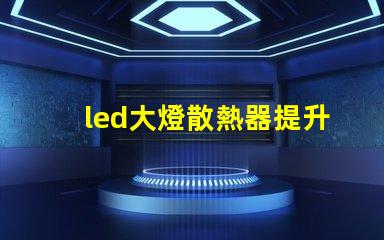 led大燈散熱器提升LED大燈性能的關鍵組件