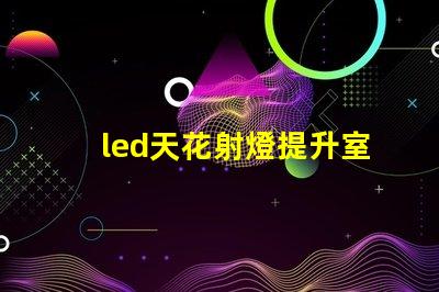 led天花射燈提升室內氛圍的照明選擇