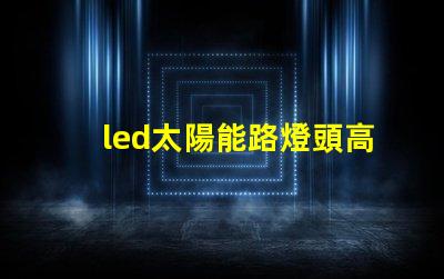 led太陽能路燈頭高效能與環(huán)保的新選擇