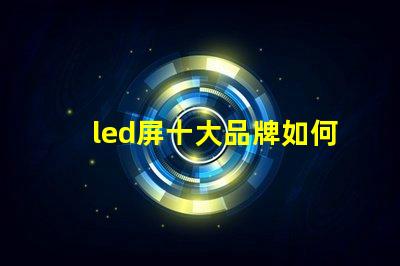 led屏十大品牌如何選擇最具性價比的LED屏幕品牌