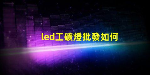 led工礦燈批發如何選擇高效節能的工礦燈批發商