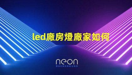 led廠房燈廠家如何選擇合適的LED廠房燈供應商