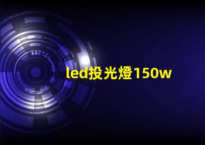 led投光燈150w價格揭示市場最優(yōu)選擇與隱藏費用