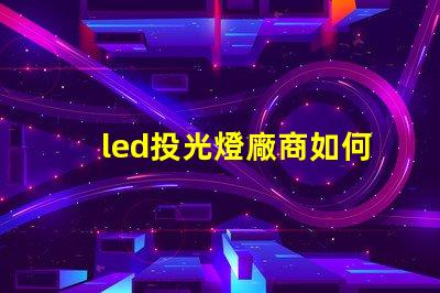 led投光燈廠商如何選擇最優質的LED投光燈供應商