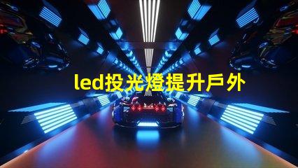 led投光燈提升戶外照明效果的秘密武器