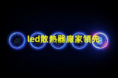 led散熱器廠家領先技術與行業標準的對比
