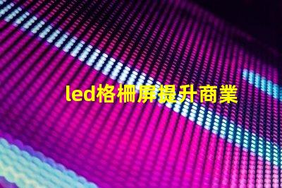 led格柵屏提升商業顯示效果的理想選擇嗎