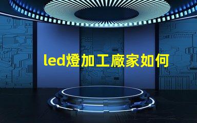 led燈加工廠家如何選擇優(yōu)質(zhì)LED燈加工廠的重要指南