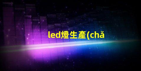 led燈生產(chǎn)廠家選擇合適LED供應(yīng)商的關(guān)鍵考慮因素