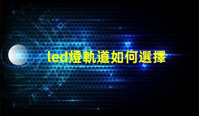 led燈軌道如何選擇最適合的LED燈軌道系統