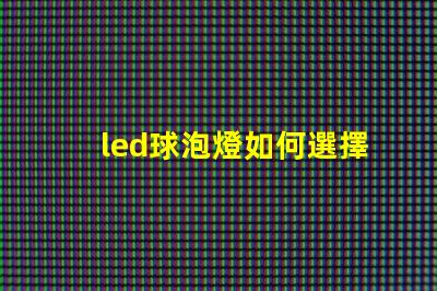 led球泡燈如何選擇最佳LED球泡燈以提升照明效果