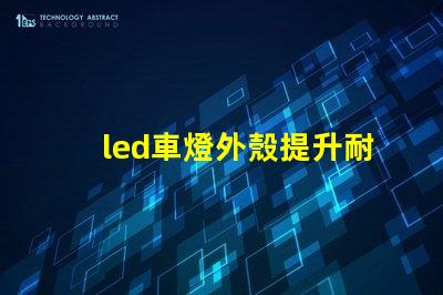 led車燈外殼提升耐用性的創新設計