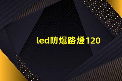 led防爆路燈120w高效能照明解決方案的選擇嗎