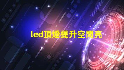 led頂燈提升空間亮度的理想解決方案嗎