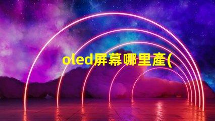 oled屏幕哪里產(chǎn)的揭秘全球OLED屏幕生產(chǎn)基地