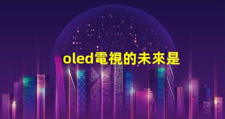 oled電視的未來是否會被新技術取代探討OLED電視技術趨勢與挑戰