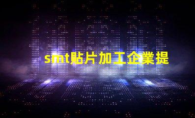 smt貼片加工企業提升生產效率的關鍵因素是什么