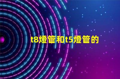 t8燈管和t5燈管的選擇,哪個(gè)更適合您的需求比較兩種燈管的性能與應(yīng)用