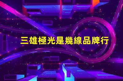 三雄極光是幾線品牌行業(yè)地位與市場影響力分析
