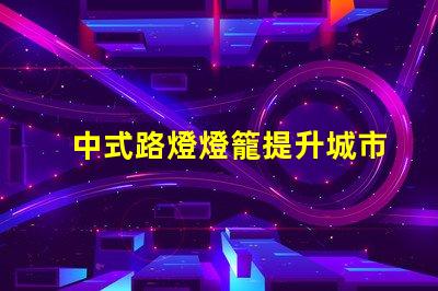 中式路燈燈籠提升城市美觀與照明效果的完美選擇