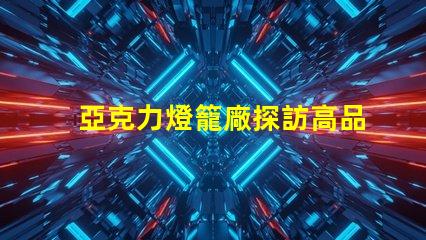 亞克力燈籠廠探訪高品質燈籠生產的秘密