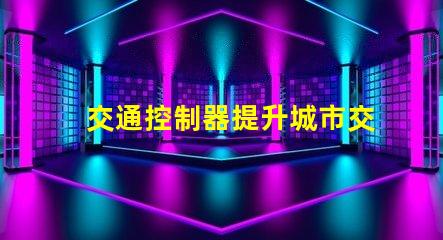 交通控制器提升城市交通效率的關鍵設備,你準備好了嗎