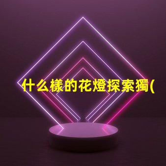 什么樣的花燈探索獨(dú)特花燈設(shè)計的魅力