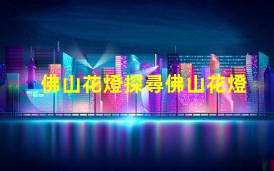 佛山花燈探尋佛山花燈的獨特魅力與文化