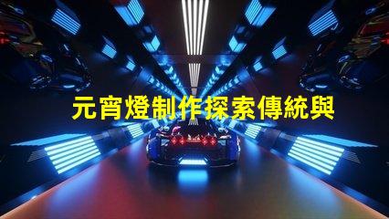 元宵燈制作探索傳統與現代工藝的完美結合