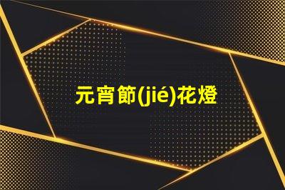 元宵節(jié)花燈種類探索多樣花燈,點(diǎn)亮節(jié)日氛圍