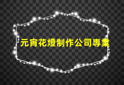 元宵花燈制作公司專業定制花燈的選擇指南