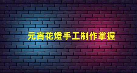元宵花燈手工制作掌握傳統工藝的實用技巧
