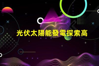 光伏太陽能發電探索高效能解決方案,降低能源成本