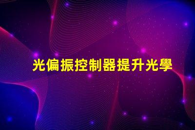 光偏振控制器提升光學精度的關鍵技術是什么
