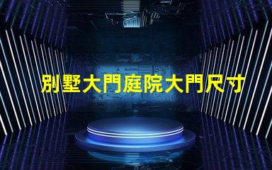 別墅大門庭院大門尺寸選擇合適尺寸提升安全與美觀
