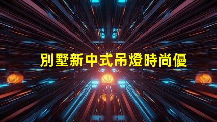 別墅新中式吊燈時尚優雅,為何它成為新寵
