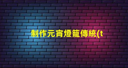 制作元宵燈籠傳統(tǒng)手工藝與現(xiàn)代設(shè)計的完美結(jié)合