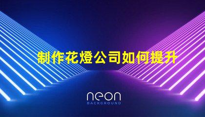 制作花燈公司如何提升花燈制作的市場競爭力
