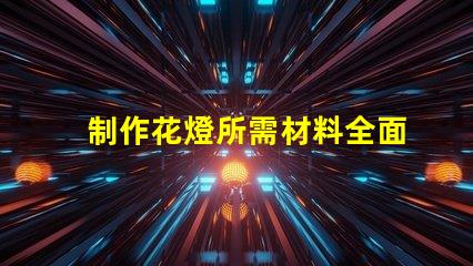 制作花燈所需材料全面解析花燈制作必備材料清單