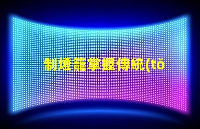 制燈籠掌握傳統(tǒng)手工藝的秘訣,你還在等什么