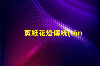 剪紙花燈傳統(tǒng)與現(xiàn)代工藝的完美結(jié)合,如何選擇