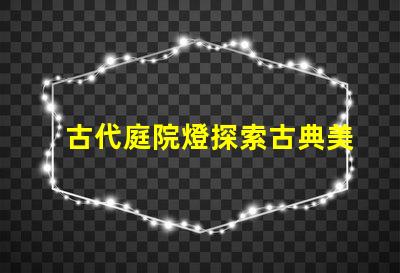 古代庭院燈探索古典美學與現代照明的完美結合