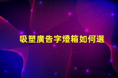 吸塑廣告字燈箱如何選擇最佳材料提升顯示效果