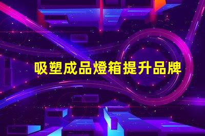 吸塑成品燈箱提升品牌曝光率的理想選擇嗎