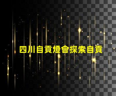 四川自貢燈會探索自貢燈會的魅力與歷史