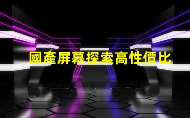 國產屏幕探索高性價比國產屏幕的潛力